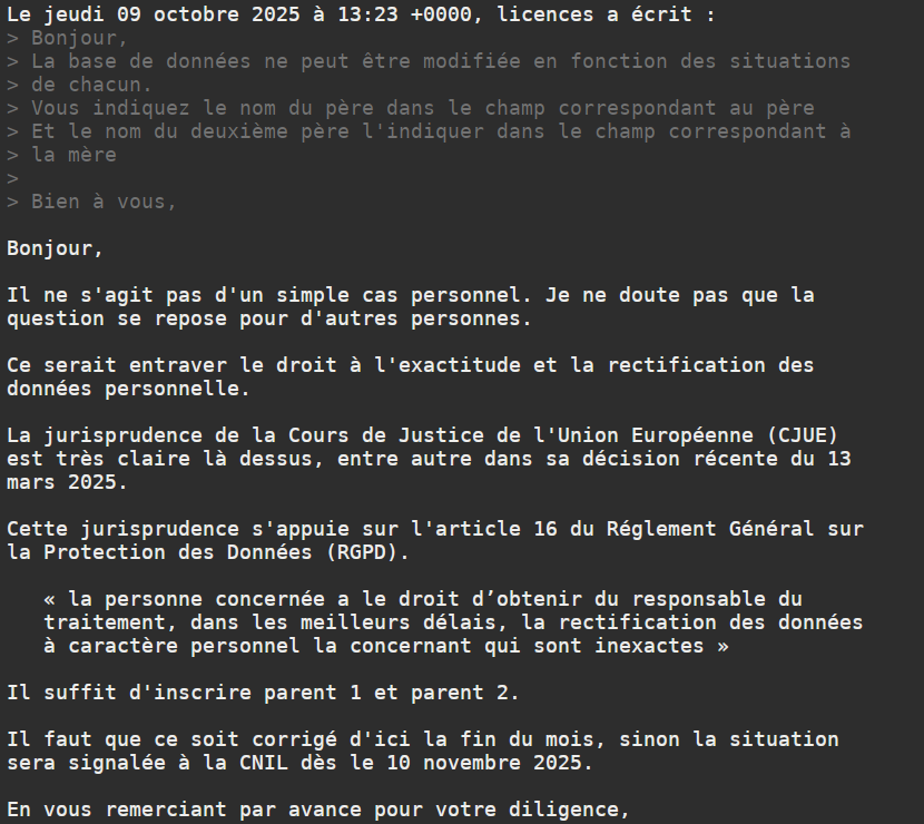 Le jeudi 09 octobre 2025 à 13:23 +0000, licences a écrit :
> Bonjour,
> La base de données ne peut être modifiée en fonction des situations
> de chacun.
> Vous indiquez le nom du père dans le champ correspondant au père
> Et le nom du deuxième père l'indiquer dans le champ correspondant à
> la mère
>
> Bien à vous,

Bonjour,

Il ne s'agit pas d'un simple cas personnel. Je ne doute pas que la
question se repose pour d'autres personnes.

Ce serait entraver le droit à l'exactitude et la rectification des
données personnelle.

La jurisprudence de la Cours de Justice de l'Union Européenne (CJUE)
est très claire là dessus, entre autre dans sa décision récente du 13
mars 2025.

Cette jurisprudence s'appuie sur l'article 16 du Réglement Général sur
la Protection des Données (RGPD).

   « la personne concernée a le droit d’obtenir du responsable du
   traitement, dans les meilleurs délais, la rectification des données
   à caractère personnel la concernant qui sont inexactes »

Il suffit d'inscrire parent 1 et parent 2.

Il faut que ce soit corrigé d'ici la fin du mois, sinon la situation
sera signalée à la CNIL dès le 10 novembre 2025.

En vous remerciant par avance pour votre diligence,